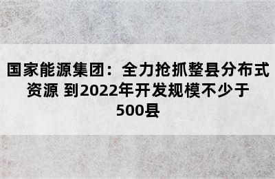 国家能源集团：全力抢抓整县分布式资源 到2022年开发规模不少于500县